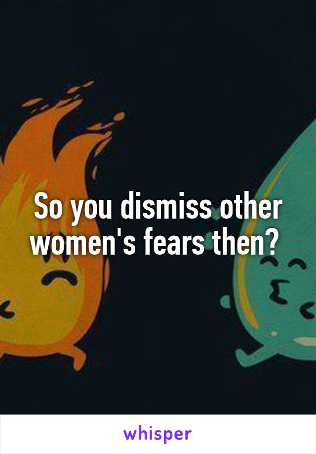 So you dismiss other women's fears then? 