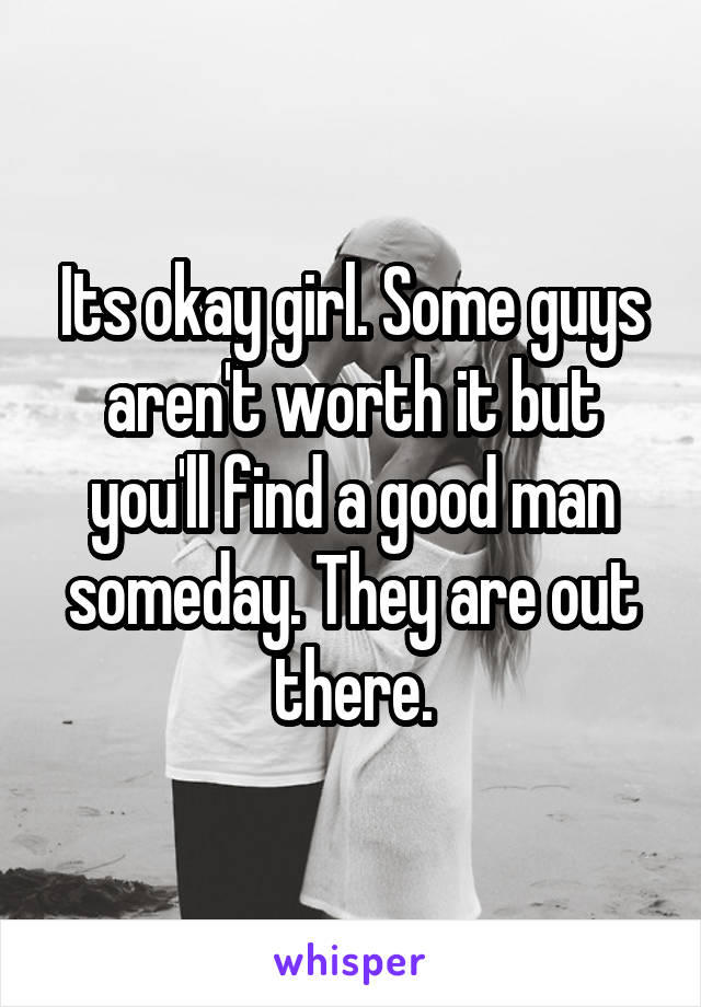 Its okay girl. Some guys aren't worth it but you'll find a good man someday. They are out there.