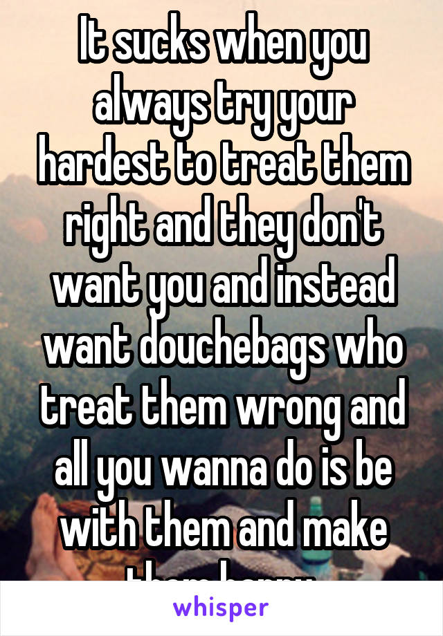 It sucks when you always try your hardest to treat them right and they don't want you and instead want douchebags who treat them wrong and all you wanna do is be with them and make them happy.