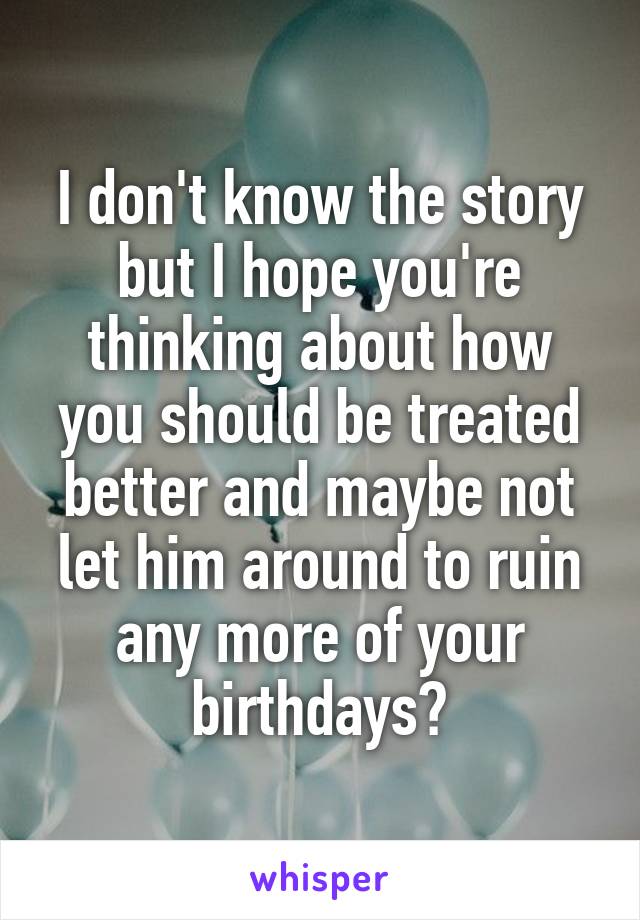 I don't know the story but I hope you're thinking about how you should be treated better and maybe not let him around to ruin any more of your birthdays?