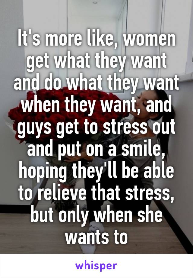 It's more like, women get what they want and do what they want when they want, and guys get to stress out and put on a smile, hoping they'll be able to relieve that stress, but only when she wants to