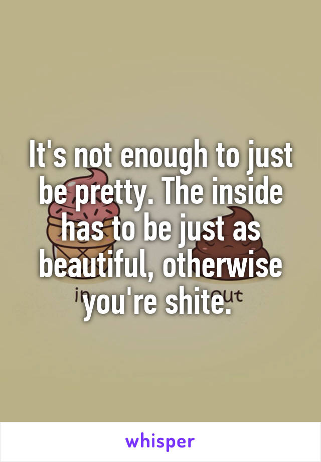 It's not enough to just be pretty. The inside has to be just as beautiful, otherwise you're shite. 