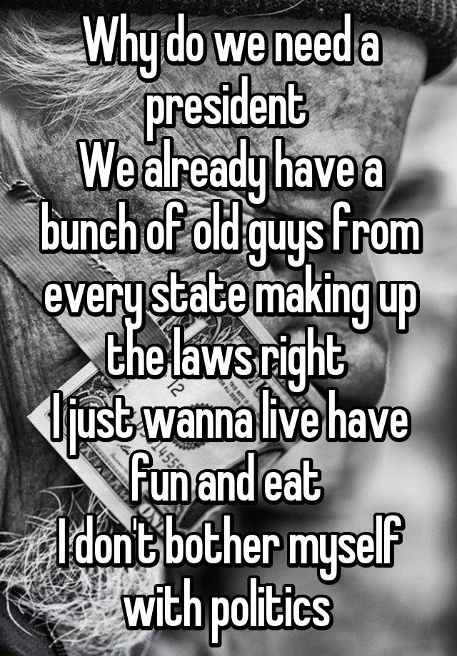 Why do we need a president 
We already have a bunch of old guys from every state making up the laws right 
I just wanna live have fun and eat 
I don't bother myself with politics 