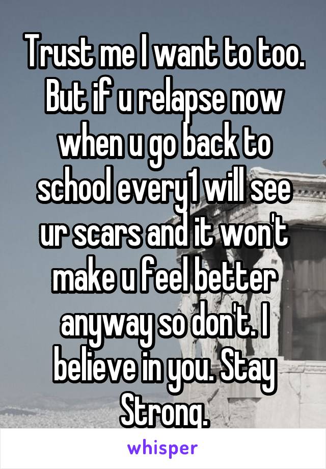 Trust me I want to too. But if u relapse now when u go back to school every1 will see ur scars and it won't make u feel better anyway so don't. I believe in you. Stay Strong.