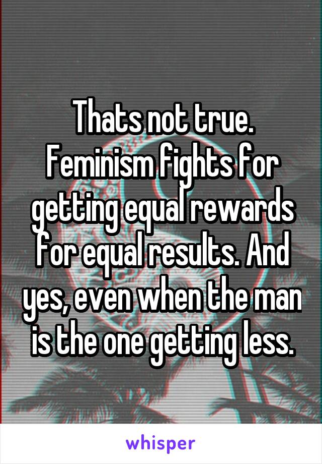 Thats not true. Feminism fights for getting equal rewards for equal results. And yes, even when the man is the one getting less.