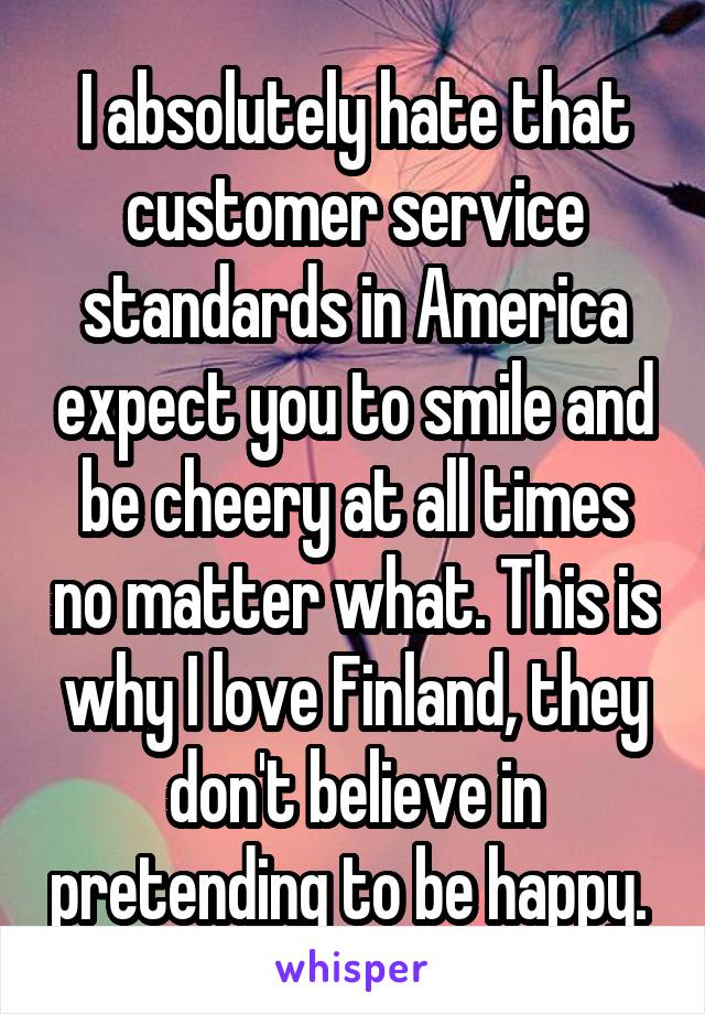 I absolutely hate that customer service standards in America expect you to smile and be cheery at all times no matter what. This is why I love Finland, they don't believe in pretending to be happy. 