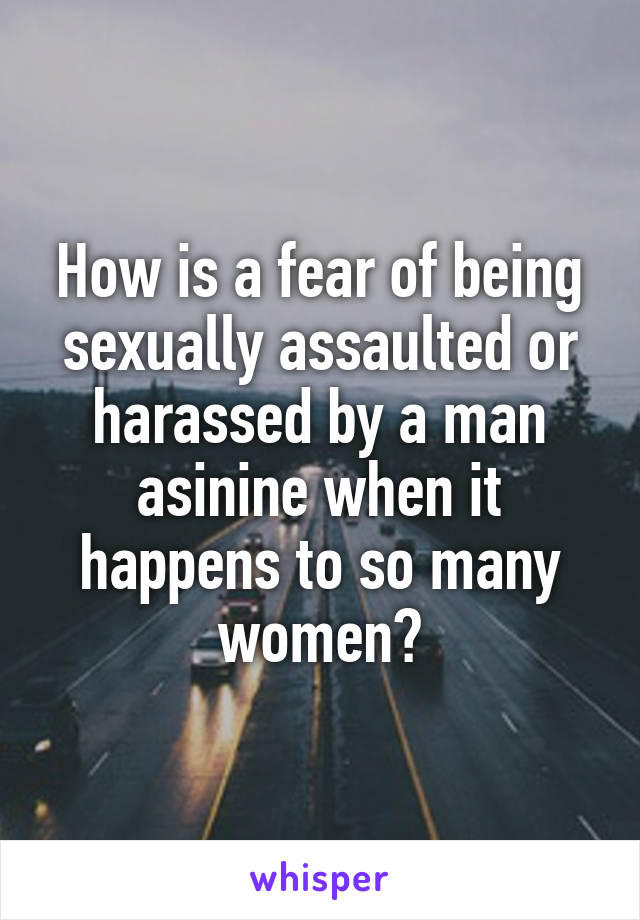 How is a fear of being sexually assaulted or harassed by a man asinine when it happens to so many women?