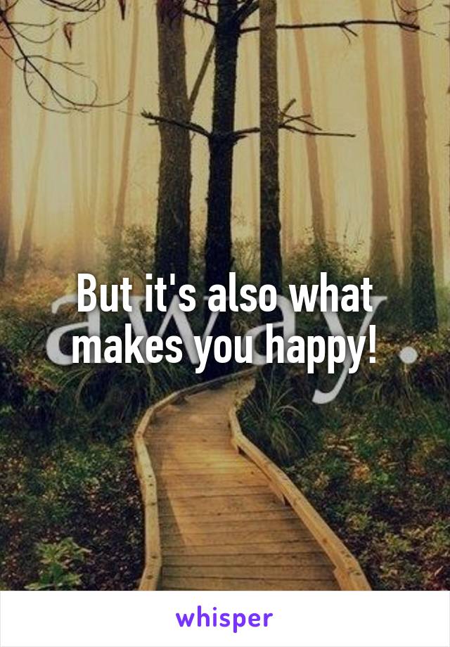 But it's also what makes you happy!