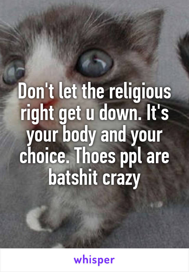 Don't let the religious right get u down. It's your body and your choice. Thoes ppl are batshit crazy