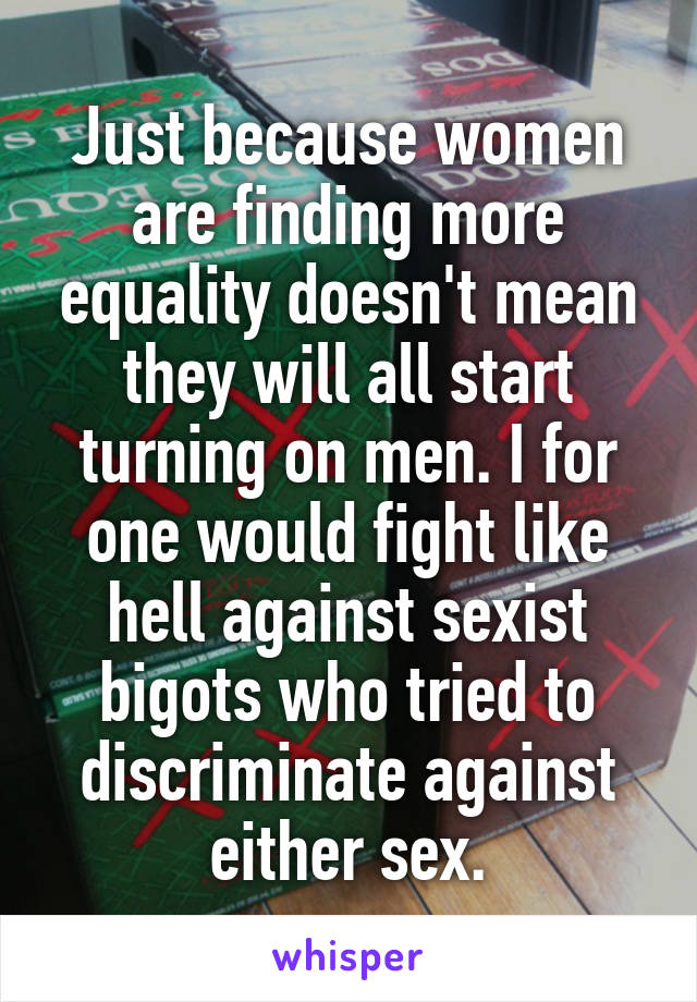 Just because women are finding more equality doesn't mean they will all start turning on men. I for one would fight like hell against sexist bigots who tried to discriminate against either sex.