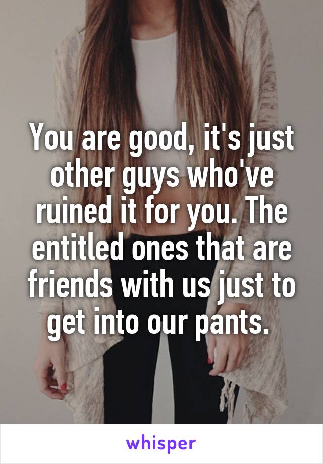 You are good, it's just other guys who've ruined it for you. The entitled ones that are friends with us just to get into our pants. 