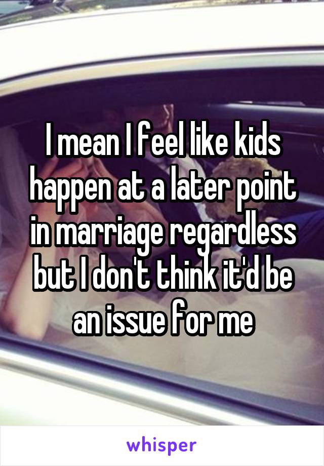 I mean I feel like kids happen at a later point in marriage regardless but I don't think it'd be an issue for me