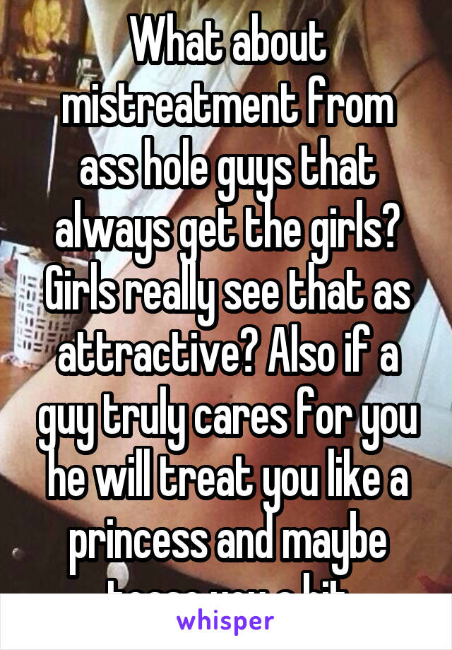 What about mistreatment from ass hole guys that always get the girls? Girls really see that as attractive? Also if a guy truly cares for you he will treat you like a princess and maybe tease you a bit