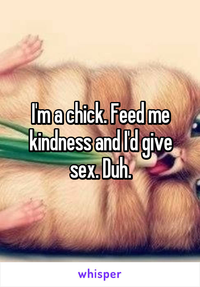 I'm a chick. Feed me kindness and I'd give sex. Duh.