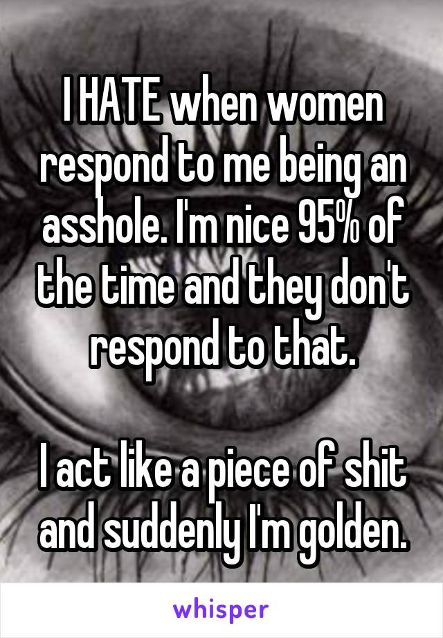 I HATE when women respond to me being an asshole. I'm nice 95% of the time and they don't respond to that.

I act like a piece of shit and suddenly I'm golden.