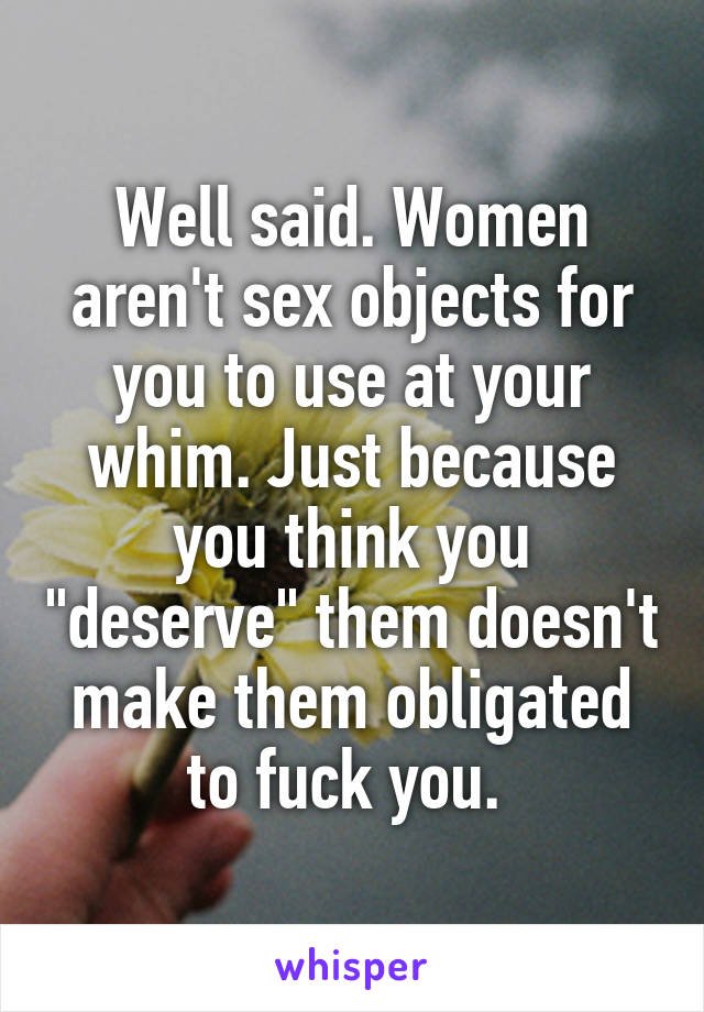 Well said. Women aren't sex objects for you to use at your whim. Just because you think you "deserve" them doesn't make them obligated to fuck you. 