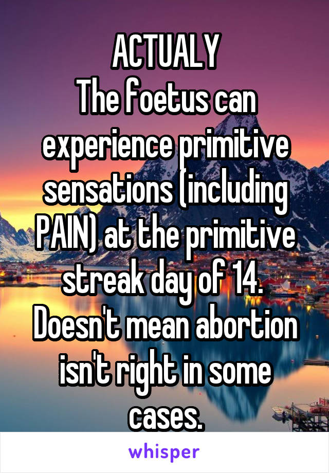 ACTUALY
The foetus can experience primitive sensations (including PAIN) at the primitive streak day of 14. 
Doesn't mean abortion isn't right in some cases.