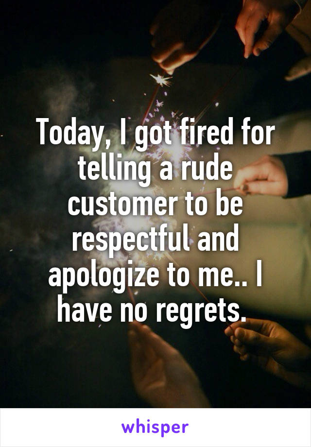 Today, I got fired for telling a rude customer to be respectful and apologize to me.. I have no regrets. 