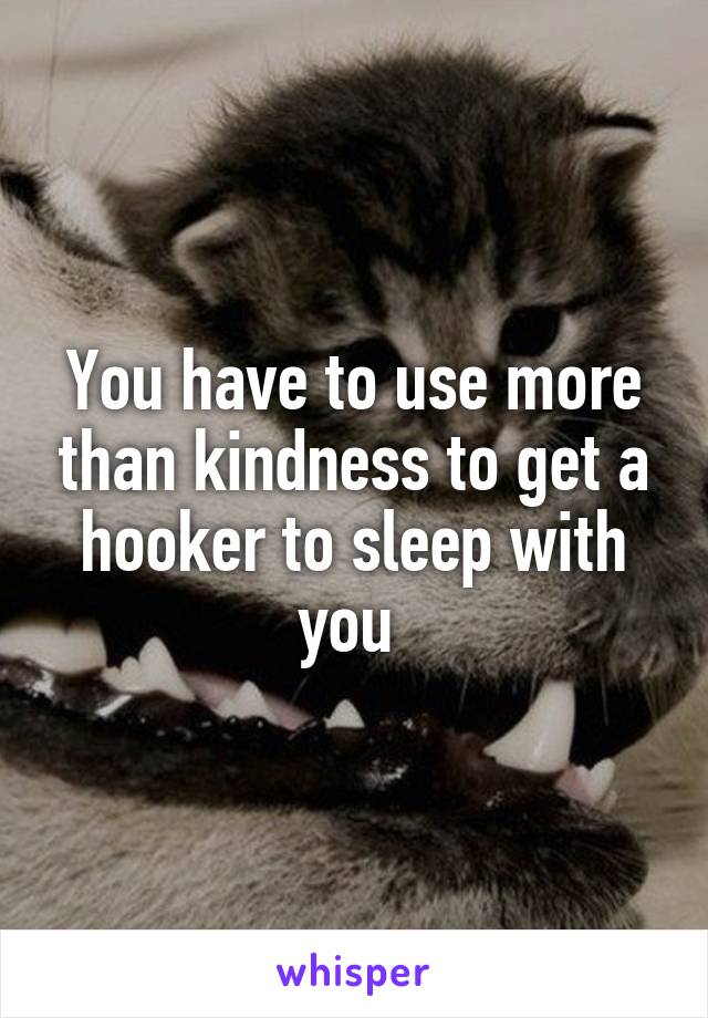 You have to use more than kindness to get a hooker to sleep with you 