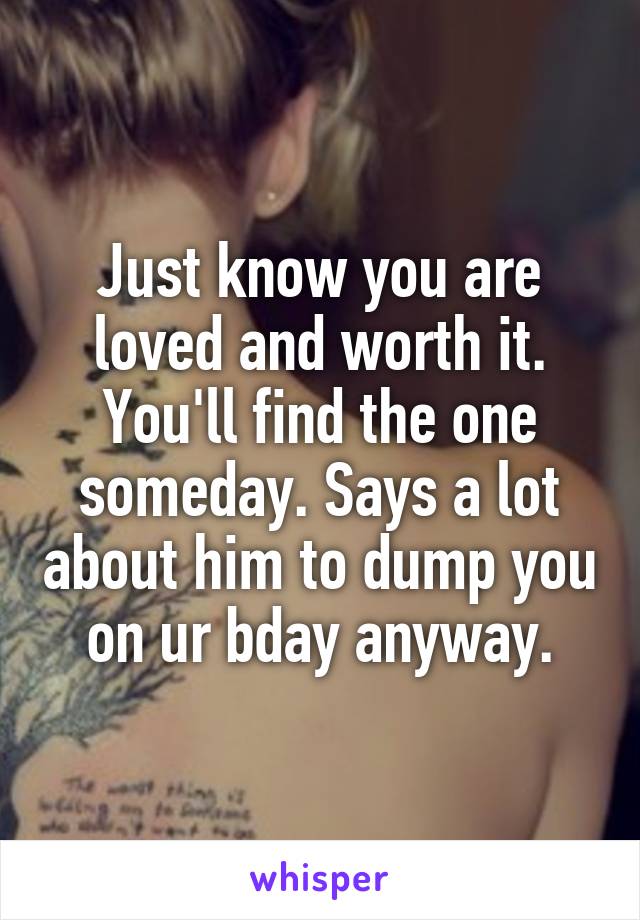 Just know you are loved and worth it. You'll find the one someday. Says a lot about him to dump you on ur bday anyway.