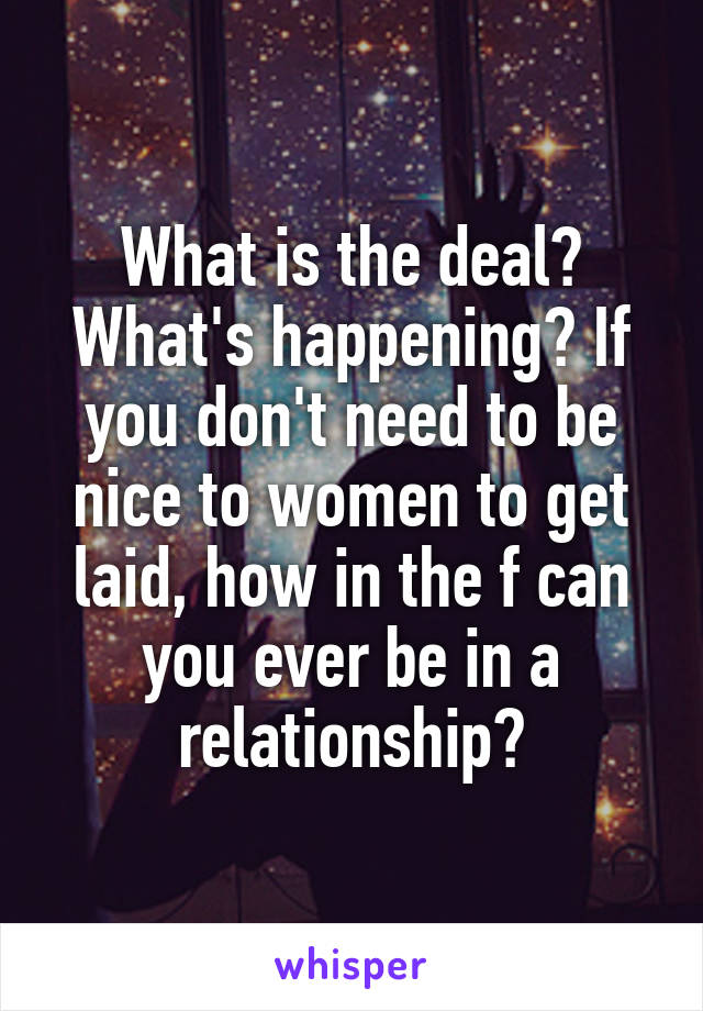 What is the deal? What's happening? If you don't need to be nice to women to get laid, how in the f can you ever be in a relationship?