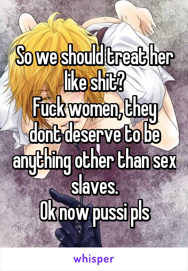 So we should treat her like shit?
Fuck women, they dont deserve to be anything other than sex slaves.
Ok now pussi pls