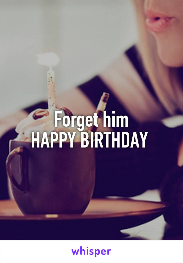 Forget him
HAPPY BIRTHDAY 