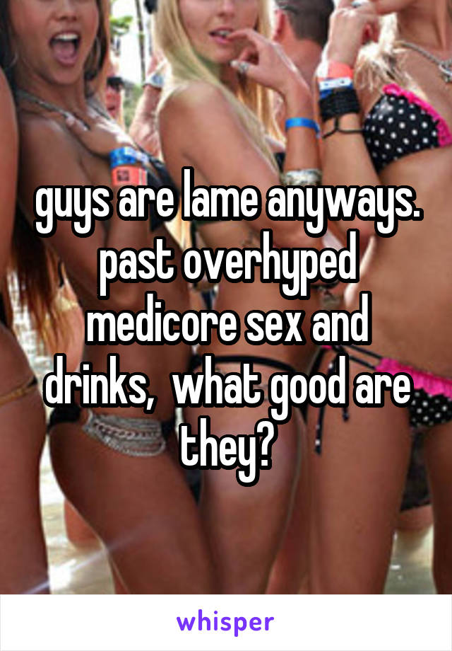 guys are lame anyways. past overhyped medicore sex and drinks,  what good are they?