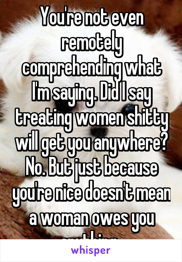 You're not even remotely comprehending what I'm saying. Did I say treating women shitty will get you anywhere? No. But just because you're nice doesn't mean a woman owes you anything. 