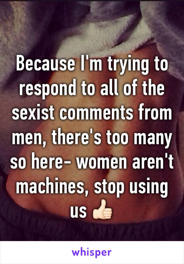 Because I'm trying to respond to all of the sexist comments from men, there's too many so here- women aren't  machines, stop using us 👍🏻