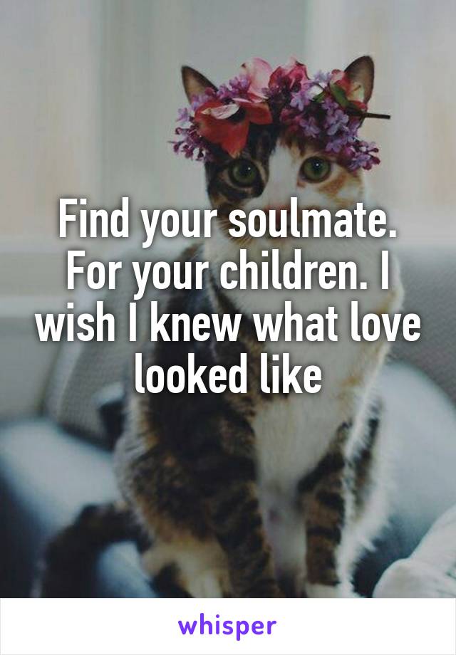 Find your soulmate. For your children. I wish I knew what love looked like
