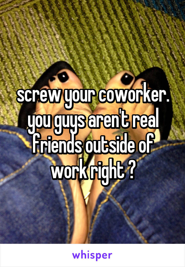 screw your coworker. you guys aren't real friends outside of work right ?