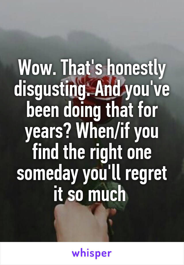 Wow. That's honestly disgusting. And you've been doing that for years? When/if you find the right one someday you'll regret it so much 