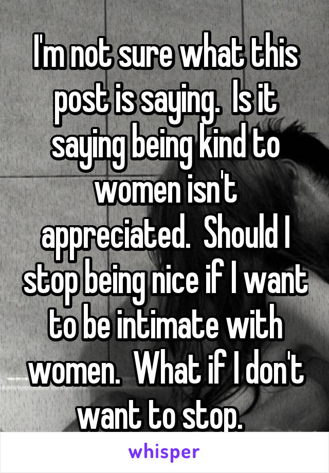 I'm not sure what this post is saying.  Is it saying being kind to women isn't appreciated.  Should I stop being nice if I want to be intimate with women.  What if I don't want to stop.  