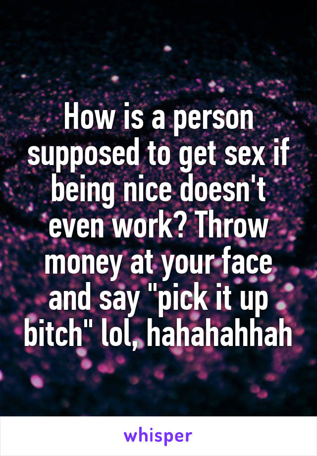 How is a person supposed to get sex if being nice doesn't even work? Throw money at your face and say "pick it up bitch" lol, hahahahhah