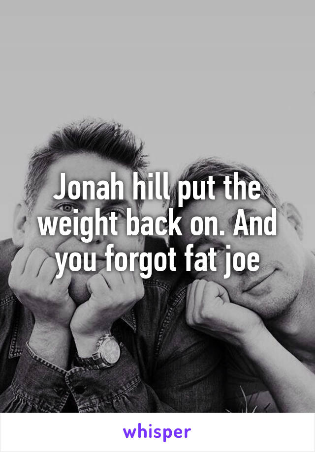 Jonah hill put the weight back on. And you forgot fat joe