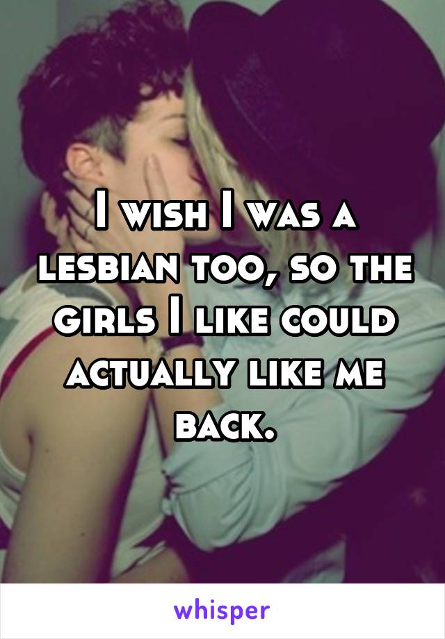 I wish I was a lesbian too, so the girls I like could actually like me back.