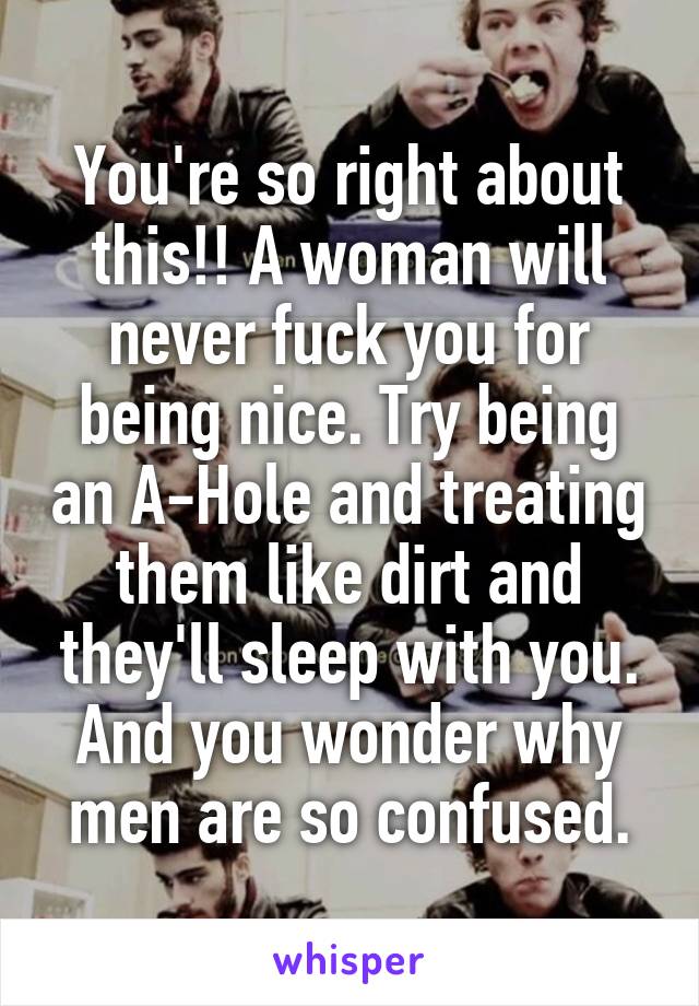 You're so right about this!! A woman will never fuck you for being nice. Try being an A-Hole and treating them like dirt and they'll sleep with you. And you wonder why men are so confused.