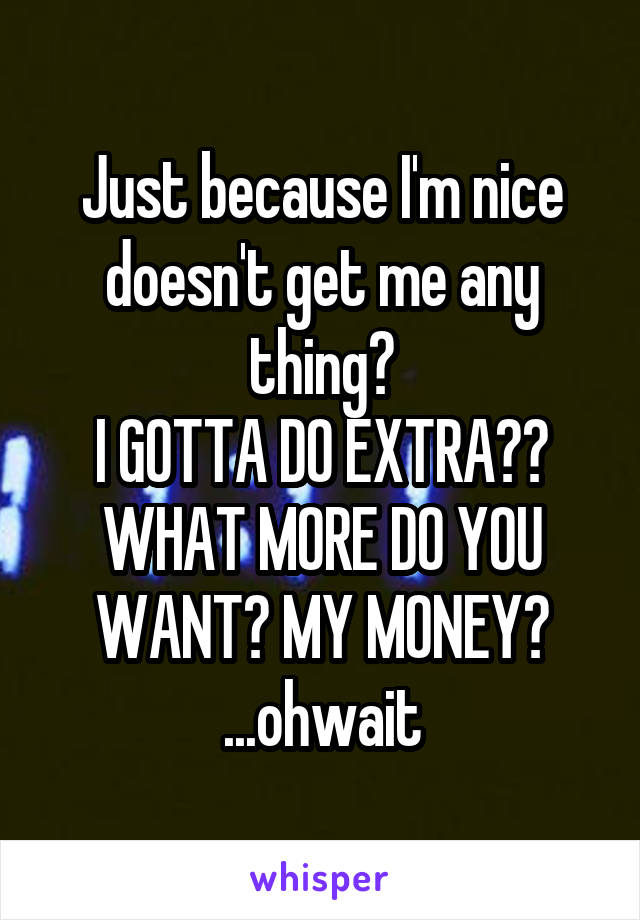 Just because I'm nice doesn't get me any thing?
I GOTTA DO EXTRA??
WHAT MORE DO YOU WANT? MY MONEY?
...ohwait