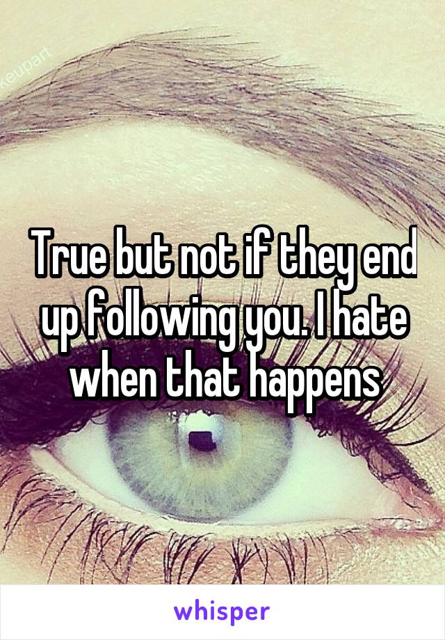 True but not if they end up following you. I hate when that happens