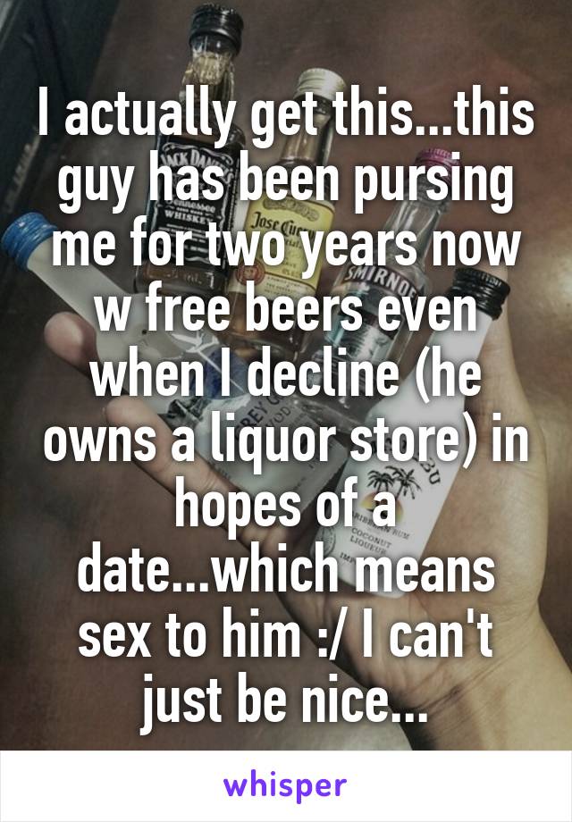 I actually get this...this guy has been pursing me for two years now w free beers even when I decline (he owns a liquor store) in hopes of a date...which means sex to him :/ I can't just be nice...