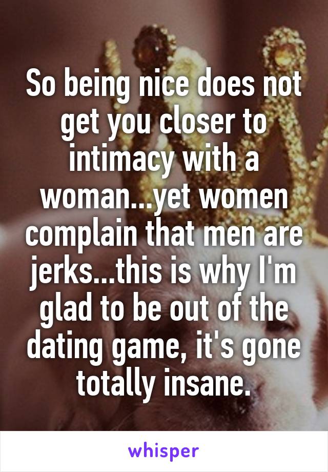 So being nice does not get you closer to intimacy with a woman...yet women complain that men are jerks...this is why I'm glad to be out of the dating game, it's gone totally insane.