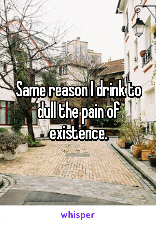 Same reason I drink to dull the pain of existence.