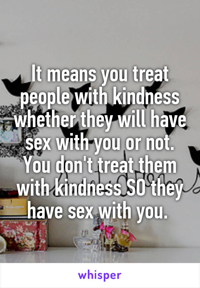 It means you treat people with kindness whether they will have sex with you or not. You don't treat them with kindness SO they have sex with you. 