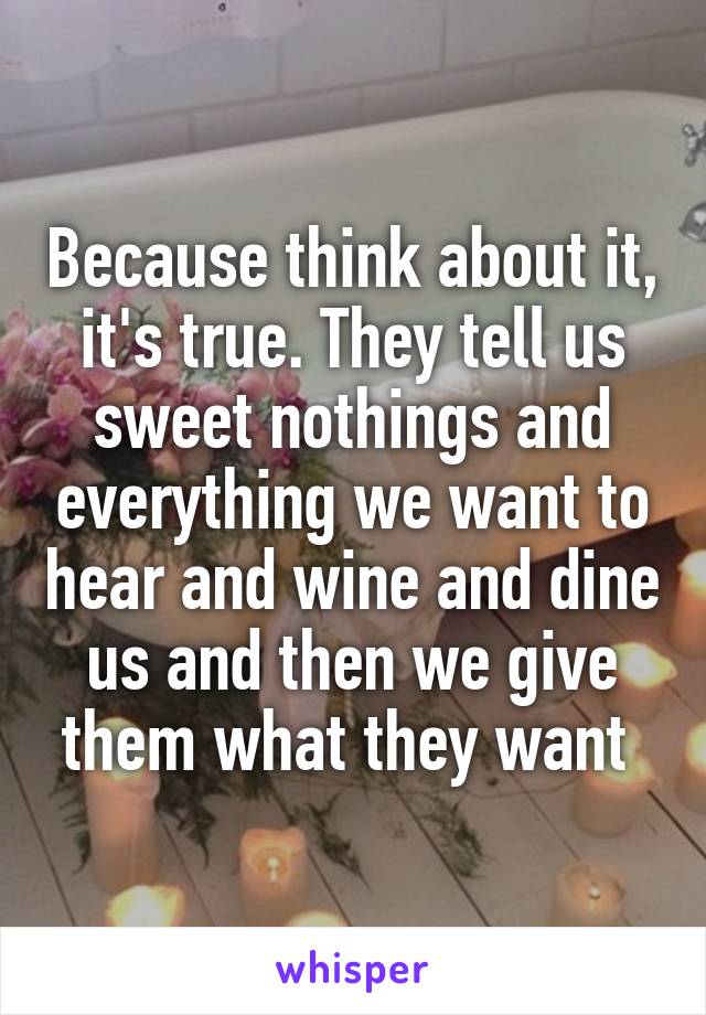 Because think about it, it's true. They tell us sweet nothings and everything we want to hear and wine and dine us and then we give them what they want 