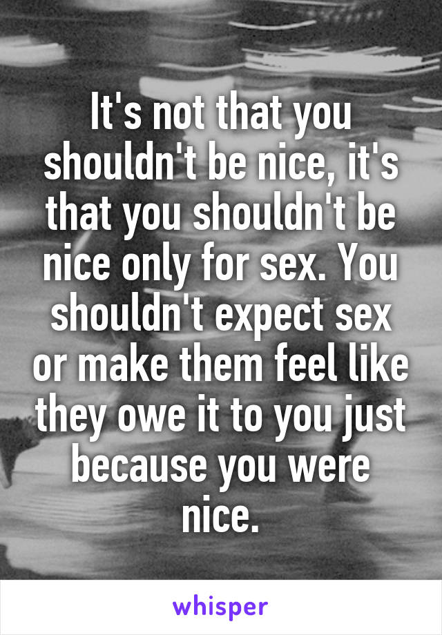 It's not that you shouldn't be nice, it's that you shouldn't be nice only for sex. You shouldn't expect sex or make them feel like they owe it to you just because you were nice.