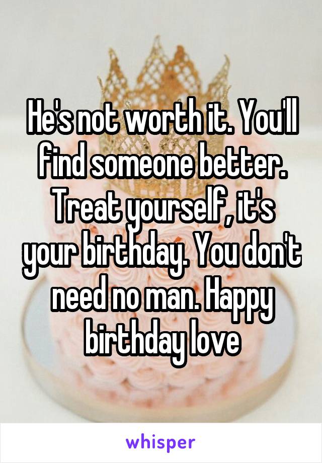 He's not worth it. You'll find someone better. Treat yourself, it's your birthday. You don't need no man. Happy birthday love