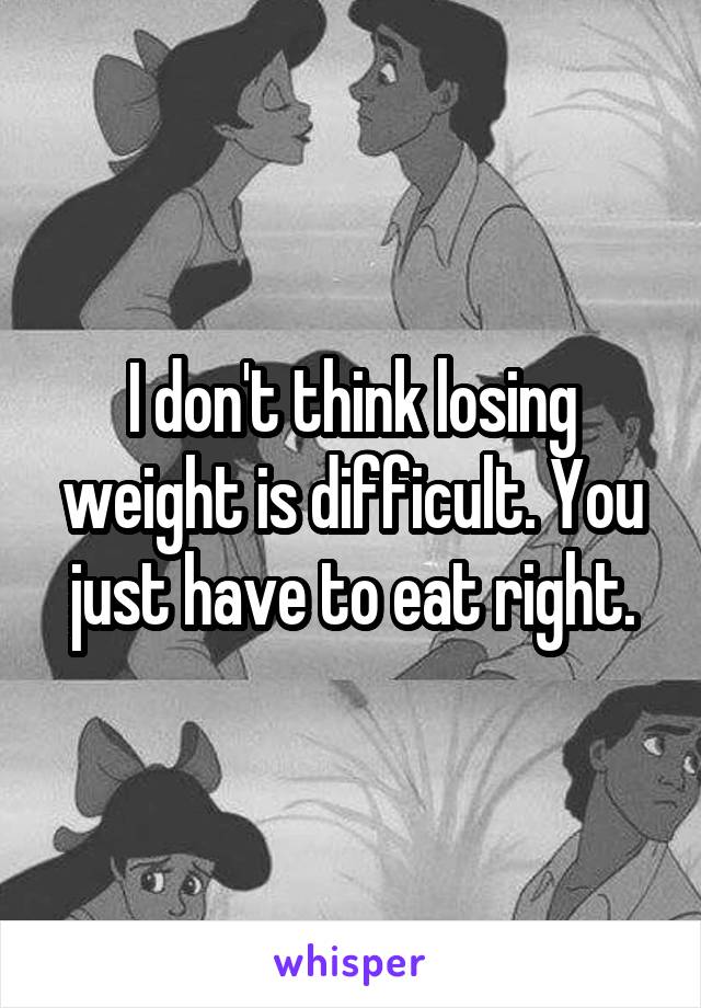 I don't think losing weight is difficult. You just have to eat right.