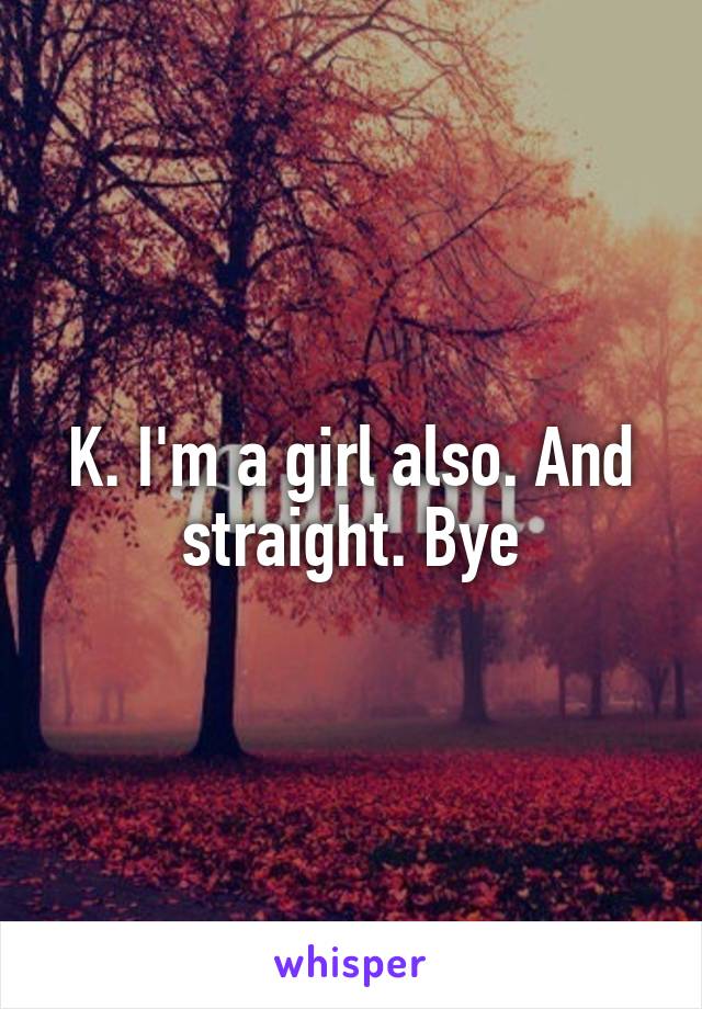 K. I'm a girl also. And straight. Bye