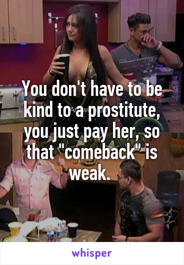 You don't have to be kind to a prostitute, you just pay her, so that "comeback" is weak. 